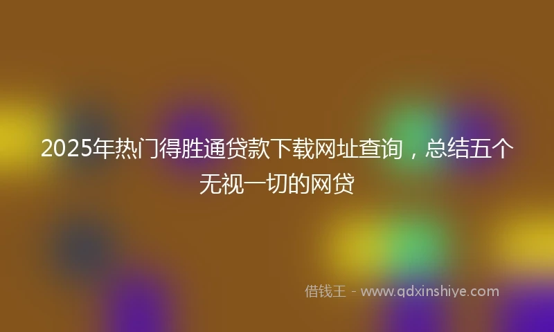 2025年热门得胜通贷款下载网址查询，总结五个无视一切的网贷