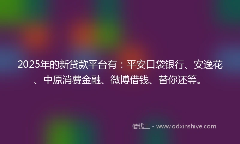 2025年的新贷款平台有：平安口袋银行、安逸花、中原消费金融、微博借钱、替你还等。