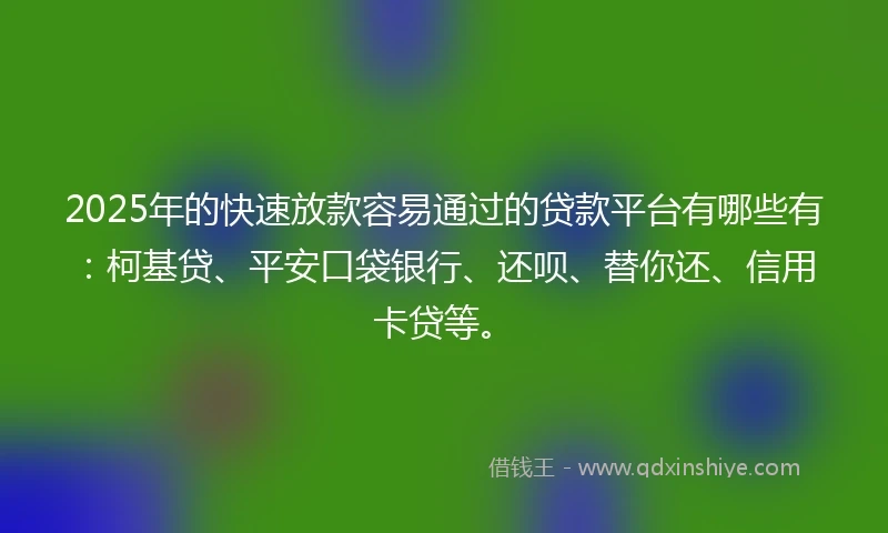 2025年的快速放款容易通过的贷款平台有哪些有：柯基贷、平安口袋银行、还呗、替你还、信用卡贷等。