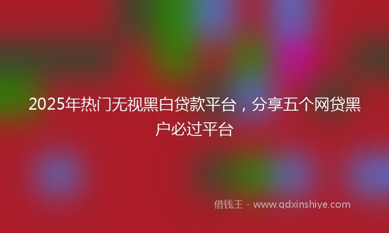 2025年热门无视黑白贷款平台，分享五个网贷黑户必过平台