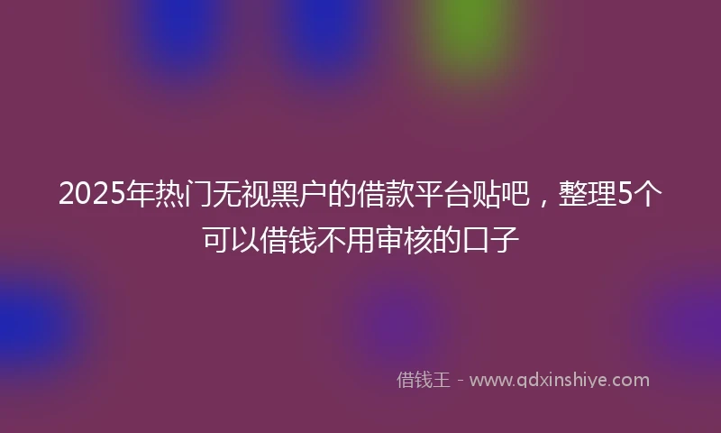 2025年热门无视黑户的借款平台贴吧，整理5个可以借钱不用审核的口子