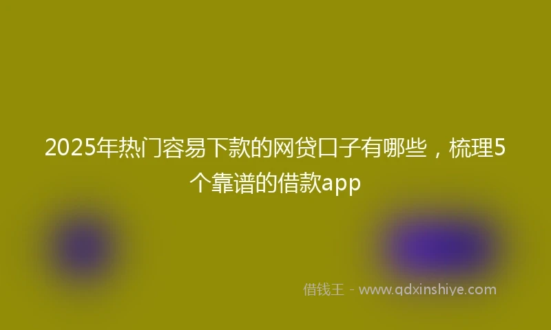2025年热门容易下款的网贷口子有哪些，梳理5个靠谱的借款app