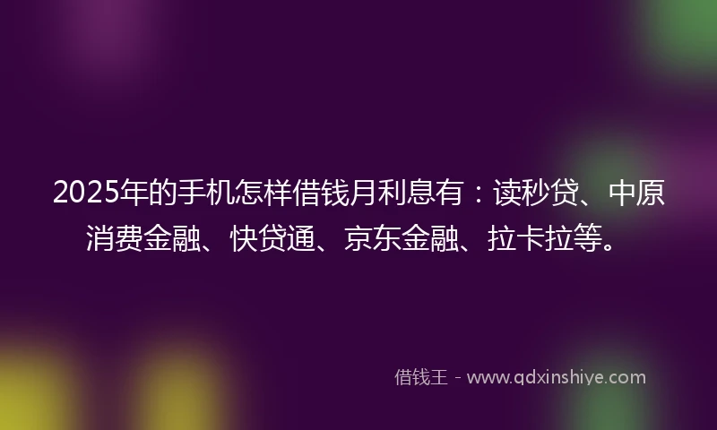 2025年的手机怎样借钱月利息有：读秒贷、中原消费金融、快贷通、京东金融、拉卡拉等。