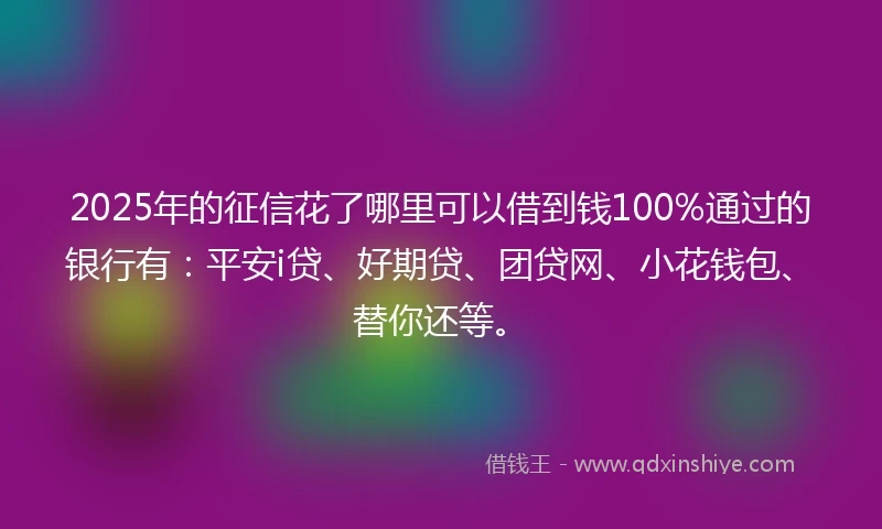 2025年的征信花了哪里可以借到钱100%通过的银行有：平安i贷、好期贷、团贷网、小花钱包、替你还等。