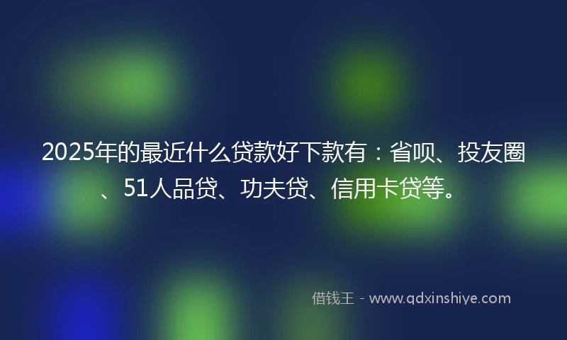 2025年的最近什么贷款好下款有：省呗、投友圈、51人品贷、功夫贷、信用卡贷等。
