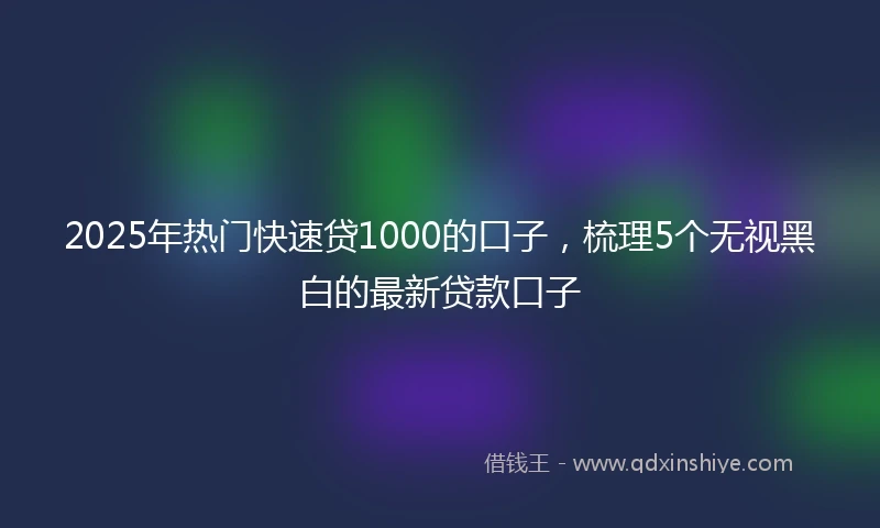 2025年热门快速贷1000的口子，梳理5个无视黑白的最新贷款口子