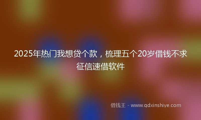 2025年热门我想贷个款，梳理五个20岁借钱不求征信速借软件