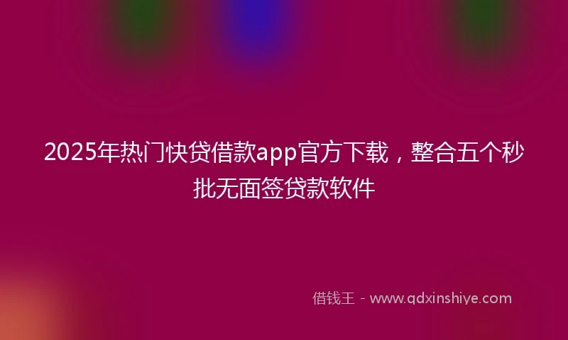 2025年热门快贷借款app官方下载，整合五个秒批无面签贷款软件