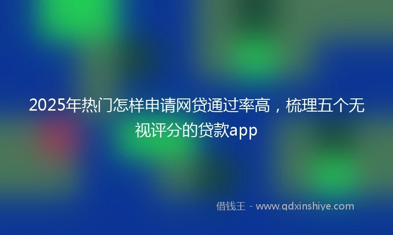 2025年热门怎样申请网贷通过率高，梳理五个无视评分的贷款app