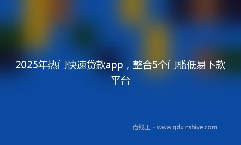 2025年热门快速贷款app，整合5个门槛低易下款平台