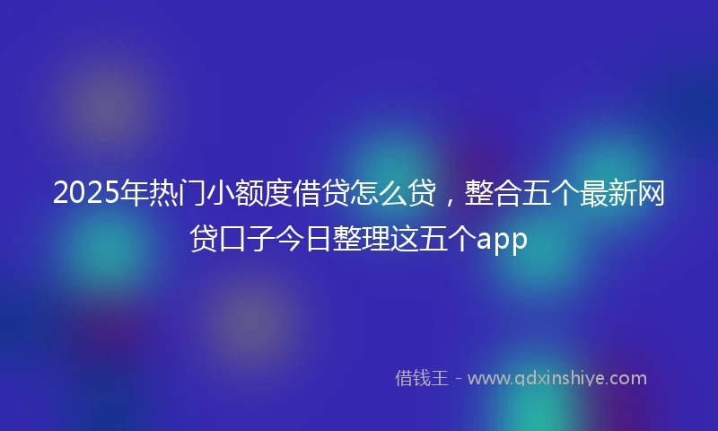 2025年热门小额度借贷怎么贷，整合五个最新网贷口子今日整理这五个app