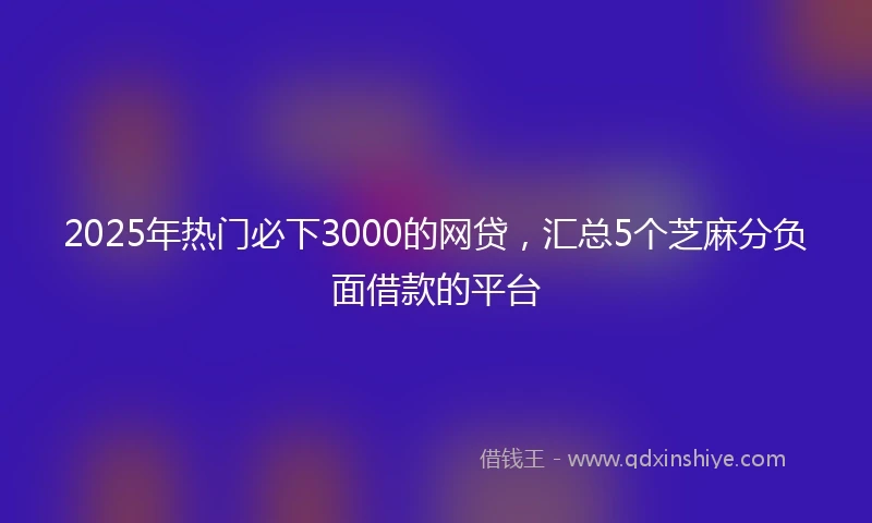 2025年热门必下3000的网贷，汇总5个芝麻分负面借款的平台