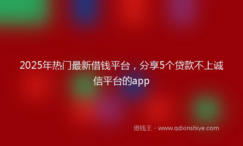 2025年热门最新借钱平台，分享5个贷款不上诚信平台的app