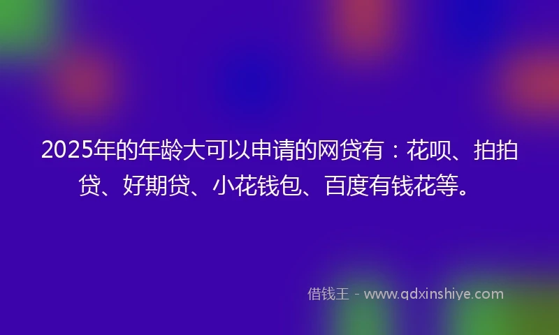 2025年的年龄大可以申请的网贷有：花呗、拍拍贷、好期贷、小花钱包、百度有钱花等。