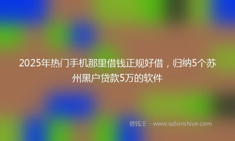 2025年热门手机那里借钱正规好借，归纳5个苏州黑户贷款5万的软件