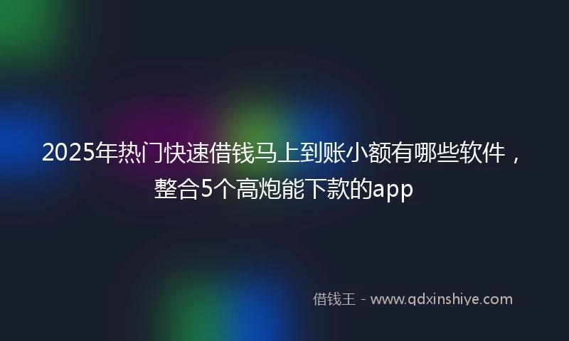 2025年热门快速借钱马上到账小额有哪些软件，整合5个高炮能下款的app