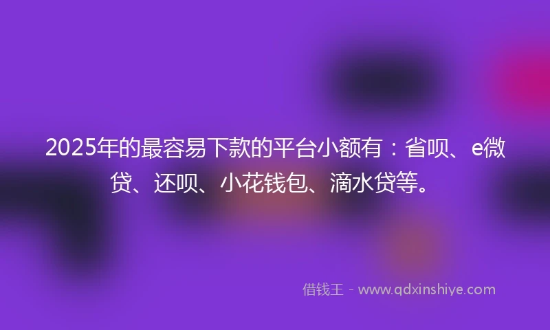2025年的最容易下款的平台小额有：省呗、e微贷、还呗、小花钱包、滴水贷等。