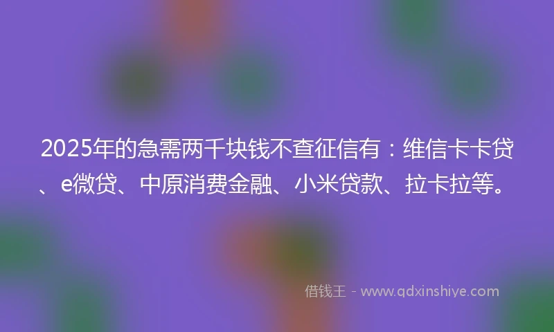 2025年的急需两千块钱不查征信有：维信卡卡贷、e微贷、中原消费金融、小米贷款、拉卡拉等。