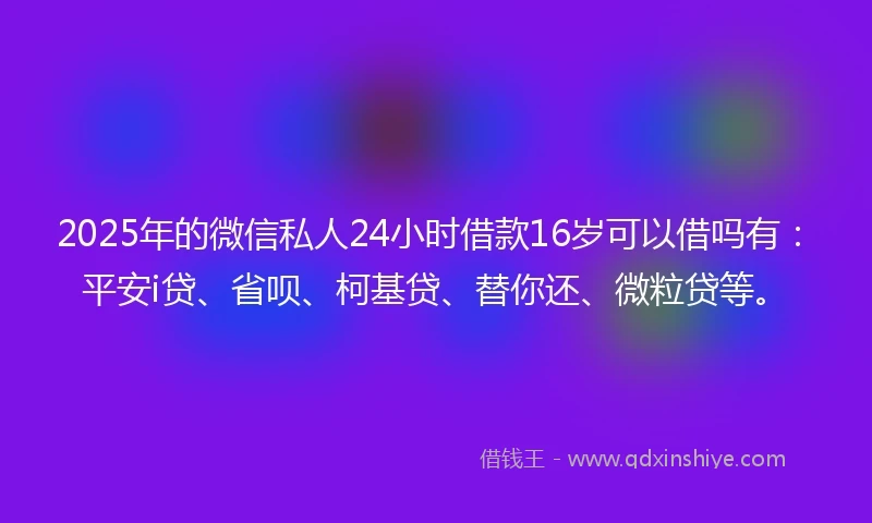 2025年的微信私人24小时借款16岁可以借吗有：平安i贷、省呗、柯基贷、替你还、微粒贷等。