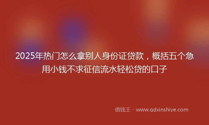 2025年热门怎么拿别人身份证贷款，概括五个急用小钱不求征信流水轻松贷的口子