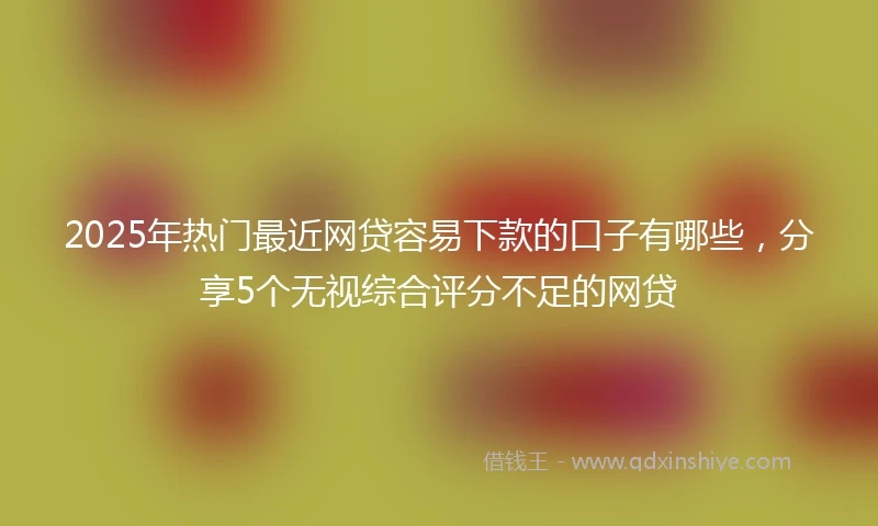 2025年热门最近网贷容易下款的口子有哪些，分享5个无视综合评分不足的网贷