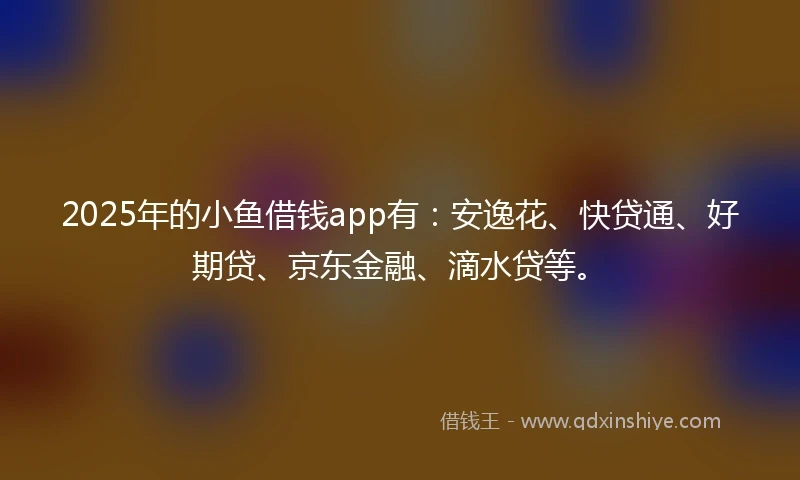 2025年的小鱼借钱app有：安逸花、快贷通、好期贷、京东金融、滴水贷等。
