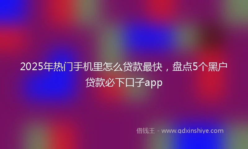 2025年热门手机里怎么贷款最快，盘点5个黑户贷款必下口子app