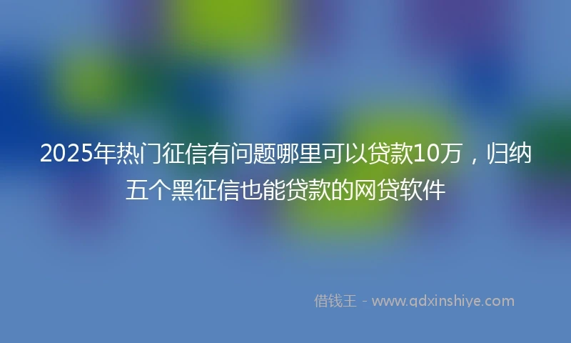 2025年热门征信有问题哪里可以贷款10万，归纳五个黑征信也能贷款的网贷软件