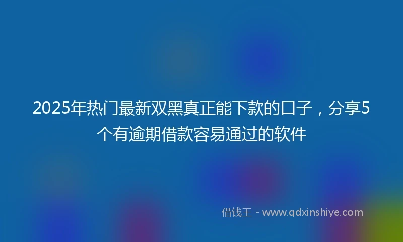 2025年热门最新双黑真正能下款的口子，分享5个有逾期借款容易通过的软件