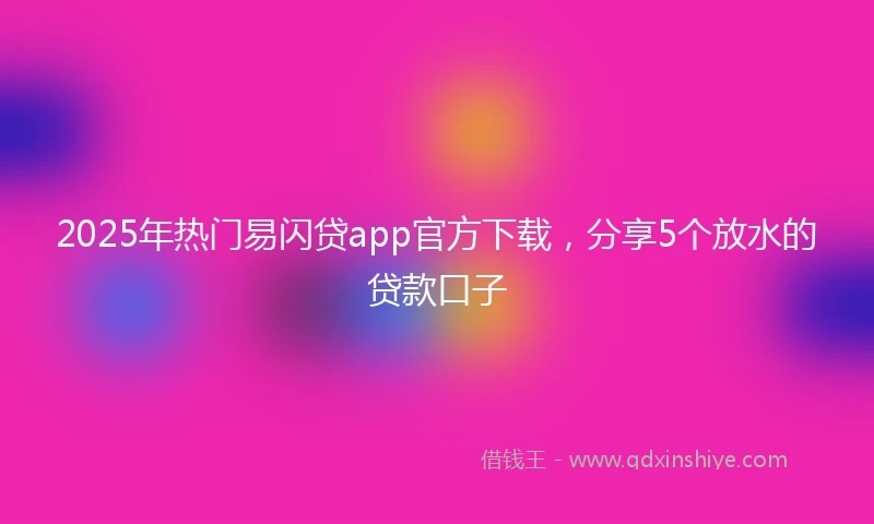 2025年热门易闪贷app官方下载，分享5个放水的贷款口子