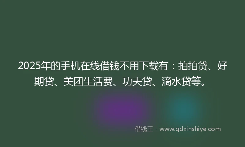 2025年的手机在线借钱不用下载有：拍拍贷、好期贷、美团生活费、功夫贷、滴水贷等。