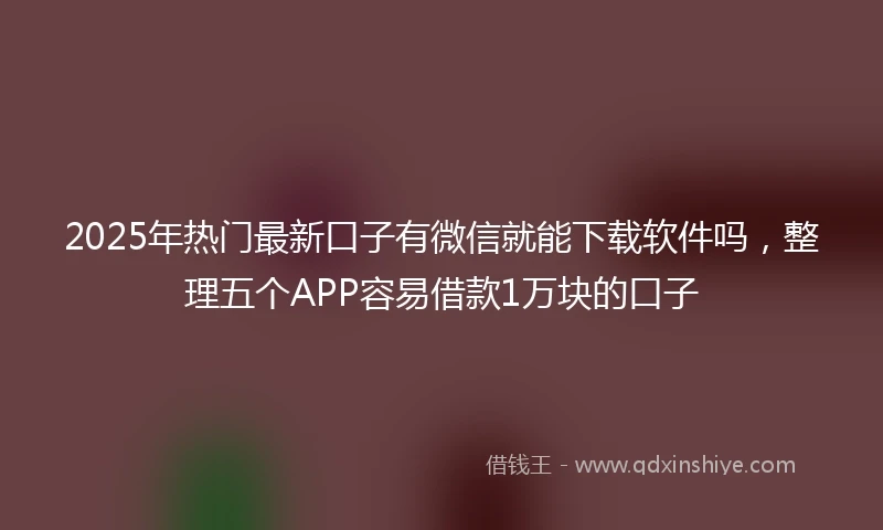 2025年热门最新口子有微信就能下载软件吗，整理五个APP容易借款1万块的口子