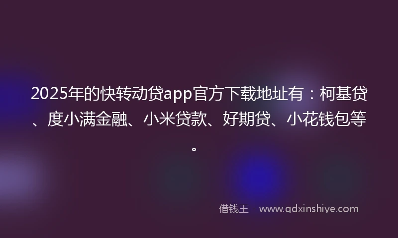 2025年的快转动贷app官方下载地址有：柯基贷、度小满金融、小米贷款、好期贷、小花钱包等。