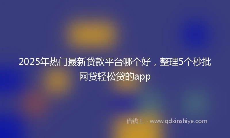 2025年热门最新贷款平台哪个好，整理5个秒批网贷轻松贷的app