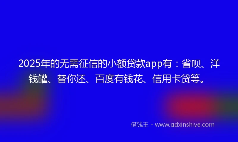 2025年的无需征信的小额贷款app有：省呗、洋钱罐、替你还、百度有钱花、信用卡贷等。