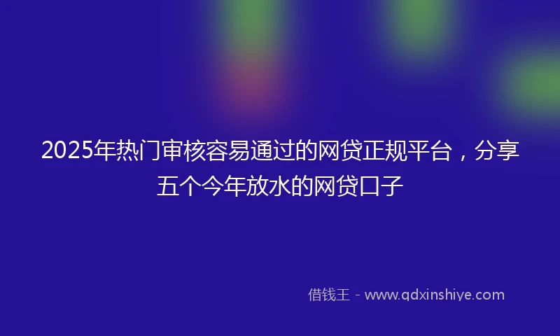 2025年热门审核容易通过的网贷正规平台，分享五个今年放水的网贷口子