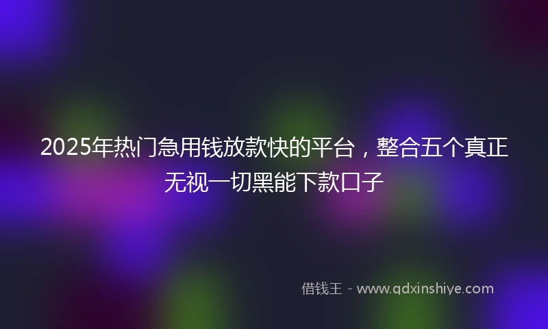 2025年热门急用钱放款快的平台，整合五个真正无视一切黑能下款口子