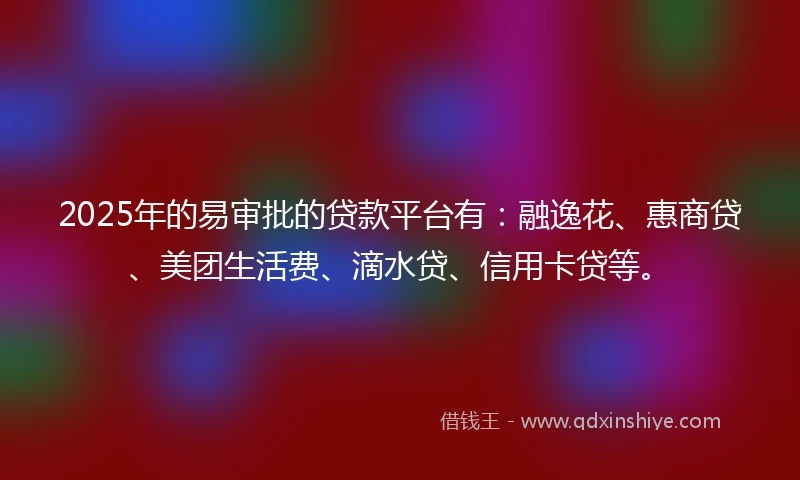 2025年的易审批的贷款平台有：融逸花、惠商贷、美团生活费、滴水贷、信用卡贷等。