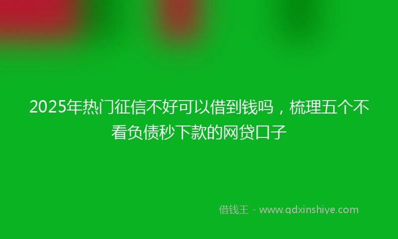 2025年热门征信不好可以借到钱吗，梳理五个不看负债秒下款的网贷口子