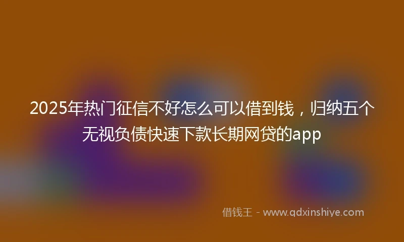 2025年热门征信不好怎么可以借到钱，归纳五个无视负债快速下款长期网贷的app