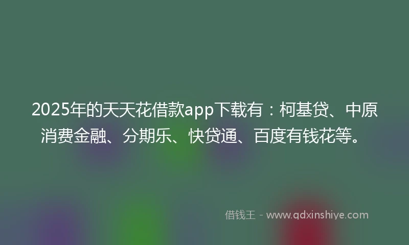 2025年的天天花借款app下载有：柯基贷、中原消费金融、分期乐、快贷通、百度有钱花等。