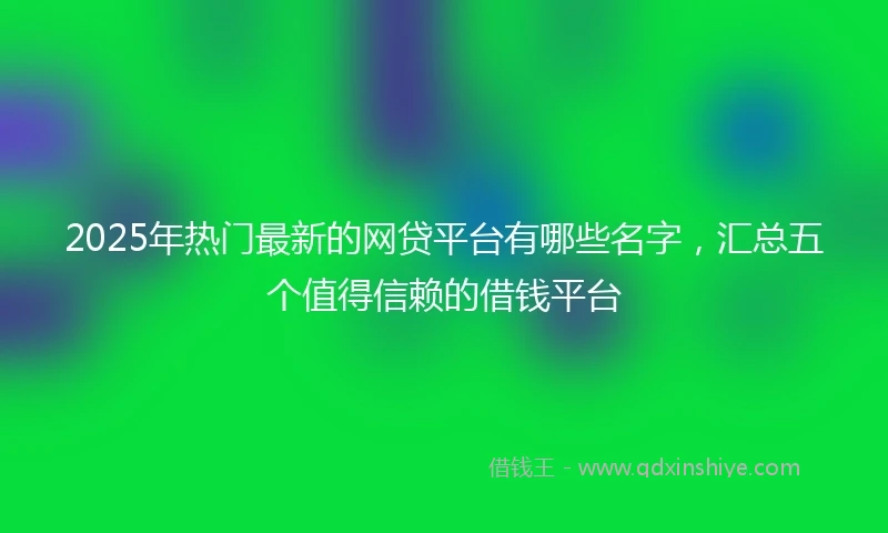 2025年热门最新的网贷平台有哪些名字，汇总五个值得信赖的借钱平台