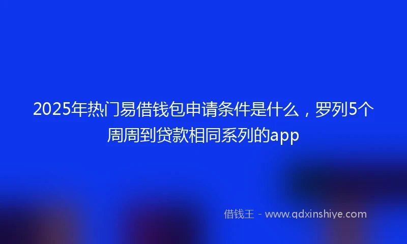 2025年热门易借钱包申请条件是什么，罗列5个周周到贷款相同系列的app