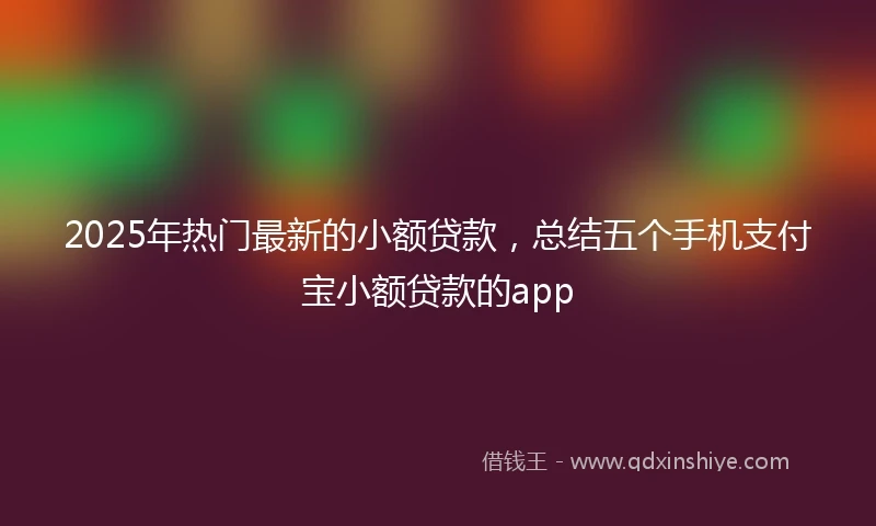 2025年热门最新的小额贷款，总结五个手机支付宝小额贷款的app