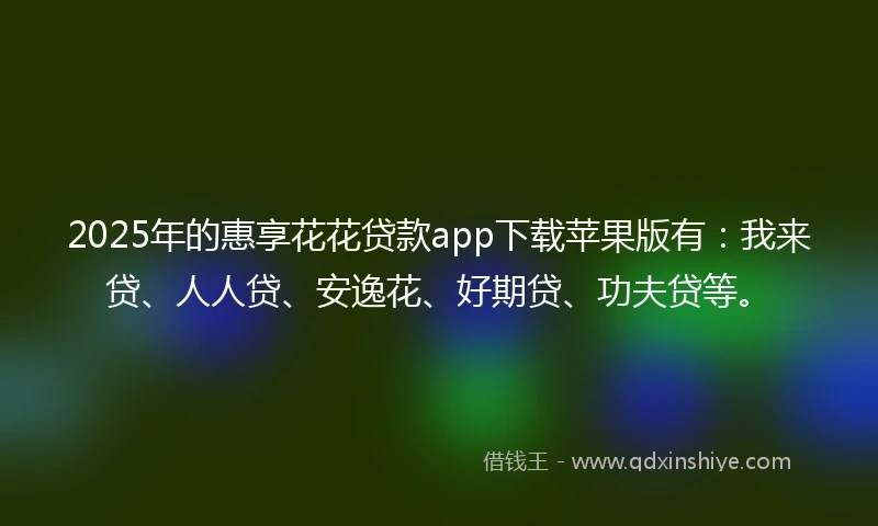 2025年的惠享花花贷款app下载苹果版有：我来贷、人人贷、安逸花、好期贷、功夫贷等。