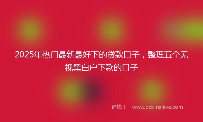 2025年热门最新最好下的贷款口子，整理五个无视黑白户下款的口子