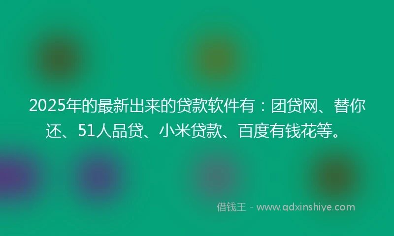 2025年的最新出来的贷款软件有：团贷网、替你还、51人品贷、小米贷款、百度有钱花等。