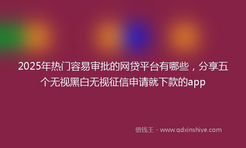2025年热门容易审批的网贷平台有哪些，分享五个无视黑白无视征信申请就下款的app