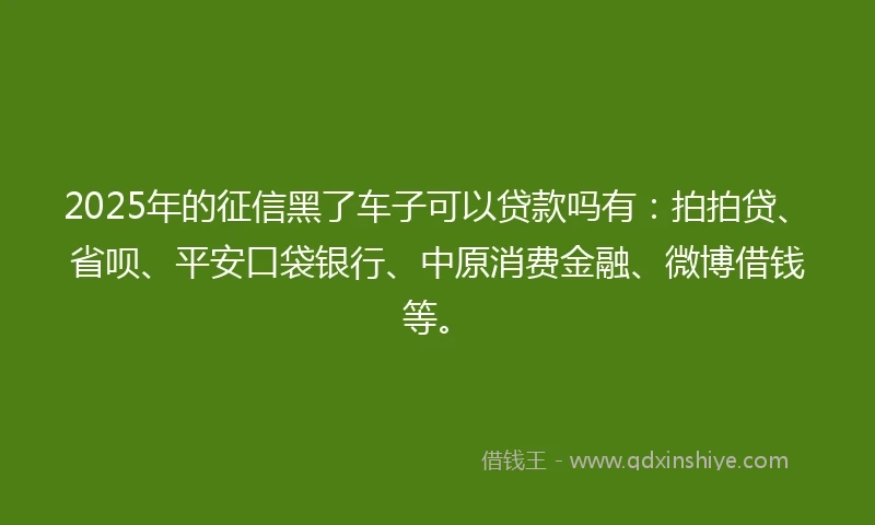 2025年的征信黑了车子可以贷款吗有：拍拍贷、省呗、平安口袋银行、中原消费金融、微博借钱等。