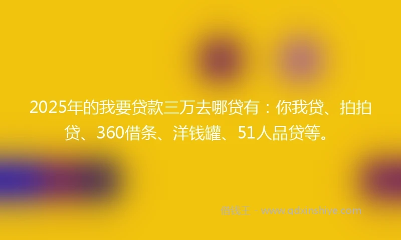 2025年的我要贷款三万去哪贷有：你我贷、拍拍贷、360借条、洋钱罐、51人品贷等。